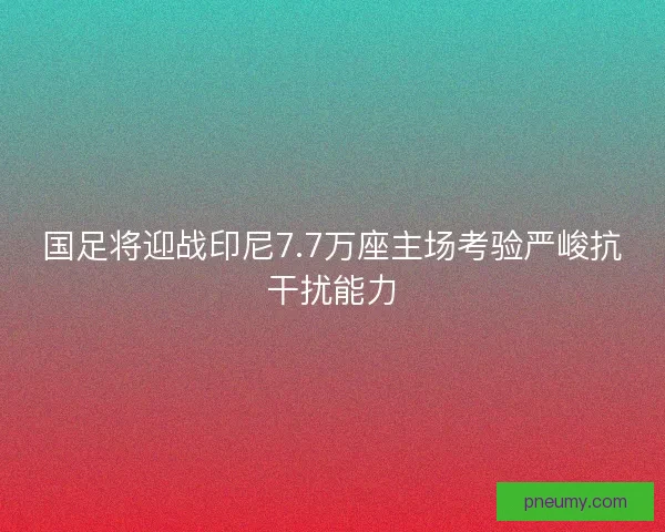 国足将迎战印尼7.7万座主场考验严峻抗干扰能力