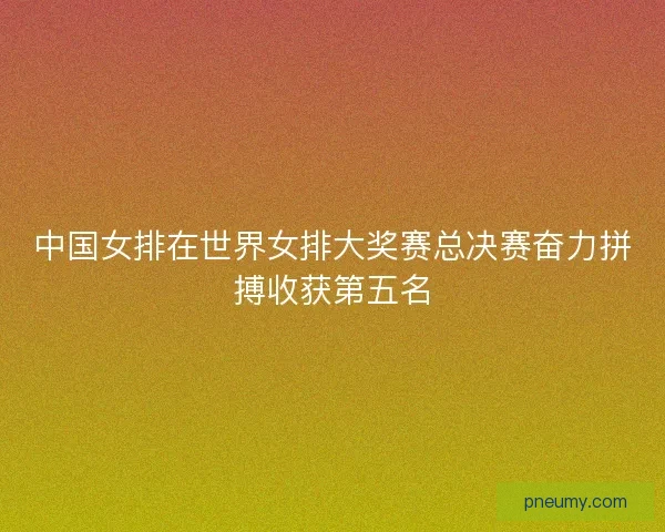 中国女排在世界女排大奖赛总决赛奋力拼搏收获第五名