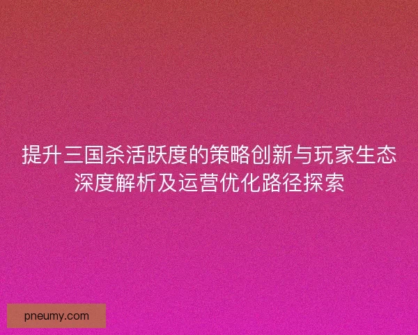 提升三国杀活跃度的策略创新与玩家生态深度解析及运营优化路径探索